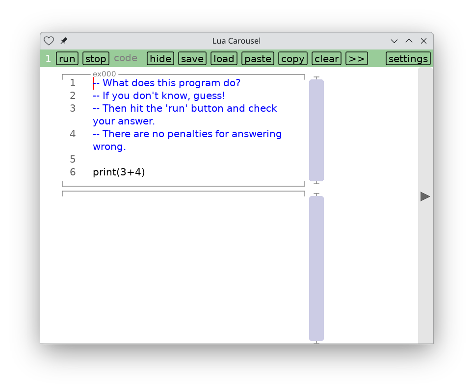 
    Lua Carousel showing 6 lines of text:

    What does this program do?
    If you don't know, guess!
    Then hit the 'run' button and check your answer.
    There are no penalties for answering wrong.

    print(3+4)